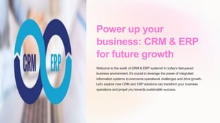 Power up your
business: CRM & ERP
for future growth
Welcome to the world of CRM & ERP systems! In today's fast-paced
business environment, it's crucial to leverage the power of integrated
information systems to overcome operational challenges and drive growth.
Let's explore how CRM and ERP solutions can transform your business
operations and propel you towards sustainable success.
 