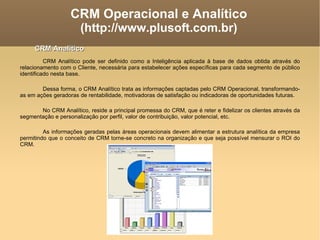 CRM Operacional e Analítico (http://www.plusoft.com.br)‏ CRM Analítico pode ser definido como a Inteligência aplicada à base de dados obtida através do relacionamento com o Cliente, necessária para estabelecer ações específicas para cada segmento de público identificado nesta base.  Dessa forma, o CRM Analítico trata as informações captadas pelo CRM Operacional, transformando-as em ações geradoras de rentabilidade, motivadoras de satisfação ou indicadoras de oportunidades futuras. No CRM Analítico, reside a principal promessa do CRM, que é reter e fidelizar os clientes através da segmentação e personalização por perfil, valor de contribuição, valor potencial, etc. As informações geradas pelas áreas operacionais devem alimentar a estrutura analítica da empresa permitindo que o conceito de CRM torne-se concreto na organização e que seja possível mensurar o ROI do CRM. CRM Analítico 