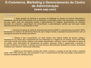 E-Commerce, Marketing e Gerenciamento do Centro de Administração (www.sap.com)‏ E-marketing  -- Apóie geração de demanda e processos de fidelidade de clientes via Internet. Personalize a experiência web de seus consumidores com as interações e informações online mais relevantes. Um localizador de lojas, assim como um abrangente suporte a gerenciamento de catálogo, gerenciamento de conteúdo, execução de campanha, segmentação de consumidores e personalização, permite que você gere receita adicional através de um canal baseado na Web. E-selling  -- Conduza processos de venda de empresa-para-empresa (B2B) ou empresa-para-consumidor (B2C), ferramentas de vendas e de self-service fáceis de usar e integre vendas e operações de preenchimento com um abrangente processo de pedido-para-dineiro. E-service  -- Ofereça a seus consumidores um canal intuitivo para realizar tarefas de serviços, desde a requisição de um serviço até o recebimento de uma reclamação ou o registro de um produto. Com o SAP CRM, você pode permitir que clientes realizem suas tarefas relacionadas a serviços, como a verificação do status de um pedido, obter informações de rastreamento de pedidos, gerenciar contas e pagamentos e pesquisar e resolver problemas de produtos. A solução acomoda serviços personalizados baseados em portais, de produtos complexos que requerem manutenção sofisticada. E-analytics  -- Obtenha as informações corretas para medir e otimizar o sucesso da sua loja virtual e conteúdo online. SAP CRM permite que você acompanhe e use o comportamento da Web para alvejar consumidores e conduzir atividades de marketing futuras.  E-Commerce: 