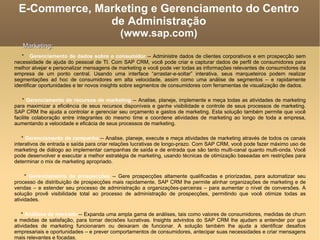 E-Commerce, Marketing e Gerenciamento do Centro de Administração (www.sap.com)‏ *  Gerenciamento de dados sobre o consumidor  -- Administre dados de clientes corporativos e em prospecção sem necessidade de ajuda do pessoal de TI. Com SAP CRM, você pode criar e capturar dados de perfil de consumidores para melhor alvejar e personalizar mensagens de marketing e você pode ver todas as informações relevantes de consumidores da empresa de um ponto central. Usando uma interface “arrastar-e-soltar” interativa, seus marqueteiros podem realizar segmentações ad hoc de consumidores em alta velocidade, assim como uma análise de segmentos – e rapidamente identificar oportunidades e ter novos insights sobre segmentos de consumidores com ferramentas de visualização de dados. *  Gerenciamento de recursos de marketing  -- Analise, planeje, implemente e meça todas as atividades de marketing para maximizar a eficiência de seus recursos disponíveis e ganhe visibilidade e controle de seus processos de marketing. SAP CRM lhe ajuda a controlar e gerenciar seu orçamento e gastos de marketing. Esta solução também permite que você facilite colaboração entre integrantes do mesmo time e coordene atividades de marketing ao longo de toda a empresa, aumentando a velocidade e eficácia de seus processos de marketing. *  Gerenciamento de campanha  -- Analise, planeje, execute e meça atividades de marketing através de todos os canais interativos de entrada e saída para criar relações lucrativas de longo-prazo. Com SAP CRM, você pode fazer máximo uso de marketing de diálogo ao implementar campanhas de saída e de entrada que são tanto multi-canal quanto multi-onda. Você pode desenvolver e executar a melhor estratégia de marketing, usando técnicas de otimização baseadas em restrições para determinar o mix de marketing apropriado. *  Gerenciamento de prospecções  -- Gere prospecções altamente qualificadas e priorizadas, para automatizar seu processo de distribuição de prospecções mais rapidamente, SAP CRM lhe permite alinhar organizações de marketing e de vendas – e estender seu processo de administração a organizações-parceiras – para aumentar o nível de conversões. A solução provê visibilidade total ao processo de administração de prospecções, permitindo que você otimize todas as atividades. *  Análises de mercado  -- Expanda uma ampla gama de análises, tais como valores de consumidores, medidas de churn e medidas de satisfação, para tomar decisões lucrativas. Insights advindos do SAP CRM lhe ajudam a entender por que atividades de marketing funcionaram ou deixaram de funcionar. A solução também lhe ajuda a identificar desafios empresariais e oportunidades – e prever comportamentos de consumidores, antecipar suas necessidades e criar mensagens mais relevantes e focadas. Marketing: 