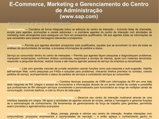 Telemarketing  -- Coordene de forma integrada todos os esforços do centro de interação – incluindo listas de chamadas, scripts para agentes, promoções e canais adicionais – e coordene agentes do centro de interação com atividades de marketing mais abrangentes para assegurar um foco em prospectos qualificados. Dê aos agentes todas as informações de que necessitam para passar mensagens relevantes a prospectos. Televendas  -- Permita que agentes abordem prospectos mais qualificados, aqueles que se encontram no alvo de todas as análises de oportunidades de vendas, e processa informações de pedidos e status. Serviço ao consumidor dentro do centro de interações -- Permita que agentes façam pesquisas e diagnostiquem problemas, manipulem reclamações, confirmem direitos contratuais, respondam a dúvidas de clientes, ajude com materiais devolvidos, responder a perguntas técnicas, realizar trocas e até mesmo agendar pessoal de serviço da empresa ou terceirizado. E-service  -- Lide com grandes volumes de e-mails recebidos usando funções como auto-resposta e auto-sugestão. Habilite self-serviçes Web, como pesquisas por FAQs e soluções para problemas, checando direitos previstos no contrato, criando pedidos de serviço, acompanhando o status de pedidos de serviços e contratando serviços ao consumidor.  Centro de Interação com Funcionários  -- Combine técnicas avançadas de CRM com informações de RH em uma help desk integrada de RH. Integre o acesso de funcionários a informações através de um ponto central de contato e possibilite que profissionais de RH ofereçam serviços consistentes e personalizados para funcionários ao longo de múltiplos canais de comunicação, incluindo telefone, e-mail ou fóruns de bate-papo. Administração e operação do centro de integração  -- Gerencie seu centro de interação multicanal através de uma interface baseada em cargos. Dê apoio a atividades de agentes através de scripts, alertas e mensagens e gerencie funções de a administração de conhecimento. Dê ferramentas de gerenciamento da força de trabalho para gerentes, permitindo assim previsões e agendamentos avançados. Análise do centro de análises  -- Meça, preveja, planeje e otimize seu centro de interação. Analise interações com consumidores, processos empresariais e oportunidades de mercado – e então aplique o conhecimento ganho no melhoramento de todas as suas operações voltadas ao consumidor. Funções de previsão lhe ajudam a descobrir padrões escondidos, o que lhe ajuda a antecipar riscos e valer-se de oportunidades em marketing, vendas e serviços. E-Commerce, Marketing e Gerenciamento do Centro de Administração (www.sap.com)‏ Gerenciamento do Centro de Administração: 