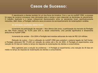 Casos de Sucesso: O atendimento a clientes também foi um dos focos da iniciativa. Com o uso do mySAP CRM, a empresa foi capaz de construir processos mais otimizados para o campo e para responder as demandas do atendimento. O trabalho duplicado e o tempo indisponível desnecessário entre os atendentes foram significativamente reduzidos. Além disso, a Perdigão melhorou seus processos de acompanhamento de reclamações e análise.  Os principais resultados obtido foram:  Incremento da participação de mercado -- Nos últimos dois anos, a participação de mercado da Perdigão em São Paulo cresceu de 14,5% para 22% e, desse crescimento, uma parcela significativa é diretamente atribuível ao mySAP CRM.  Incremento de vendas -- Em 2004 a Perdigão terá receitas adicionais de mais de R$ 2,24 milhões.  Redução de custos -- Com a utilização do mySAP CRM para substituir o sistema legado de Call Center, a Perdigão alcançará R$ 173.000 em redução de custos até o fim de 2004. A Perdigão já experimentou uma redução de 30 dias em média no tempo de resposta às reclamações de clientes e consumidores.  Mais agilidade para a solução de problemas -- A Perdigão já experimentou uma redução de 30 dias em média no tempo de resposta às reclamações de clientes e consumidores. 