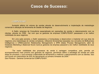 Casos de Sucesso: COMPUTEASY Aumento efetivo do volume de vendas através do desenvolvimento e implantação de metodologia comercial e utilização de ferramenta de Gestão de Negócios.  A Sailin, empresa de Consultoria especializada em operações de vendas e relacionamento com os clientes, através do CRM , fez com que os gestores da empresa COMPUTEASY passassem a ter melhor visibilidade de seus negócios.  Em uma ação pioneira, a Sailin assessorou a Computeasy a desenvolver e implantar em sua área de negócios uma metodologia de vendas complexas. Utilizando ferramentas baseadas nos conceitos de BI(Business Intelligence) e CRM(Customer Relationship Management) e SPM (Sales Process Management), além de Database Marketing e Balanced Score Card,os gestores da empresa passaram a ter melhor visibilidade de seus negócios.  “ Ter maior visibilidade dos processos de venda é vantagem competitiva, pois, permite um acompanhamento mais próximo dos gerentes de negócios, permitindo definir a estratégia de vendas em cada etapa do processo, o que aumenta a efetividade de fechamento e melhora o relacionamento com os clientes. Isso nos trouxe um crescimento de 30% do faturamento no primeiro trimestre de 2004."  Davi Floriano - Gerente Comercial da COMPUTEASY.  