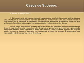 Casos de Sucesso: O Cenário da COMPUTEASY A Computeasy, uma das maiores empresas integradoras de tecnologia do mercado nacional, buscava uma solução para e administração de processos de venda por vários motivos. Entre eles, pode-se destacar a preocupação com a efetividade de fechamento, necessidade de aumento de produtividade, gestão de seus profissionais, flexibilidade, agilidade para a tomada de decisões e relacionamento com clientes.  Um dos pontos determinantes para a escolha foi a proposta feita pela Sailin: Atender aos interesses das áreas de negócios, financeira e executiva, além de apresentar planejamento com prazo de implementação adequado e sobretudo, com a expectativa de retorno em curto prazo. Somou-se também a garantia dos níveis de serviço, domínio do assunto e dedicação dos profissionais da Sailin no processo de entendimento das necessidades e dinâmica dos negócios da Computeasy.  