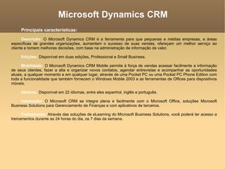 Microsoft Dynamics CRM Principais características:   Descrição:  O Microsoft Dynamics CRM é a ferramenta para que pequenas e médias empresas, e áreas específicas de grandes organizações, aumentem o sucesso de suas vendas, ofereçam um melhor serviço ao cliente e tomem melhores decisões, com base na administração de informação de valor.  Edições:  Disponível em duas edições, Professional e Small Business.  Mobilidade:  O Microsoft Dynamics CRM Mobile permite à força de vendas acessar facilmente a informação de seus clientes, fazer a alta e organizar novos contatos, agendar entrevistas e acompanhar as oportunidades atuais, a qualquer momento e em qualquer lugar, através de uma Pocket PC ou uma Pocket PC Phone Edition com toda a funcionalidade que também fornecem o Windows Mobile 2003 e as ferramentas de Offices para dispositivos móveis.  Idiomas:  Disponível em 22 idiomas, entre eles espanhol, inglês e português.  Integração:  O Microsoft CRM se integra plena e facilmente com o Microsoft Office, soluções Microsoft Business Solutions para Gerenciamento de Finanças e com aplicativos de terceiros.  Treinamento:  Através das soluções de eLearning do Microsoft Business Solutions, você poderá ter acesso a treinamentos durante as 24 horas do dia, os 7 dias da semana.  