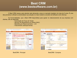Best CRM (www.bestsoftware.com.br)‏ O Best CRM nasceu para atender esta demanda e atua no mercado brasileiro há mais de 5 anos. É uma das pioneiras no Brasil a comercializar sua solução no mais moderno conceito de Software como Serviço. As funcionalidades, que o Best CRM disponibiliza para ajudar no relacionamento da sua empresa com clientes, são as seguintes: - Automação de Força de Venda - Serviço de Atendimento ao Cliente (SAC)‏ - Marketing de Relacionamento – crm - Faturamento (estoque/venda)‏ BestCRM - Principal BestCRM - Compras 