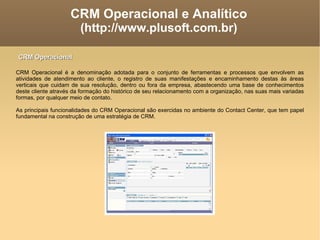 CRM Operacional e Analítico (http://www.plusoft.com.br)‏ CRM Operacional é a denominação adotada para o conjunto de ferramentas e processos que envolvem as atividades de atendimento ao cliente, o registro de suas manifestações e encaminhamento destas às áreas verticais que cuidam de sua resolução, dentro ou fora da empresa, abastecendo uma base de conhecimentos deste cliente através da formação do histórico de seu relacionamento com a organização, nas suas mais variadas formas, por qualquer meio de contato. As principais funcionalidades do CRM Operacional são exercidas no ambiente do Contact Center, que tem papel fundamental na construção de uma estratégia de CRM. CRM Operacional 