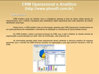CRM Operacional e Analítico (http://www.plusoft.com.br)‏ CRM Analítico pode ser definido como a Inteligência aplicada à base de dados obtida através do relacionamento com o Cliente, necessária para estabelecer ações específicas para cada segmento de público identificado nesta base.  Dessa forma, o CRM Analítico trata as informações captadas pelo CRM Operacional, transformando-as em ações geradoras de rentabilidade, motivadoras de satisfação ou indicadoras de oportunidades futuras. No CRM Analítico, reside a principal promessa do CRM, que é reter e fidelizar os clientes através da segmentação e personalização por perfil, valor de contribuição, valor potencial, etc. As informações geradas pelas áreas operacionais devem alimentar a estrutura analítica da empresa permitindo que o conceito de CRM torne-se concreto na organização e que seja possível mensurar o ROI do CRM. CRM Analítico 