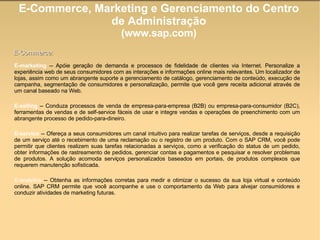 E-Commerce, Marketing e Gerenciamento do Centro de Administração (www.sap.com)‏ E-marketing  -- Apóie geração de demanda e processos de fidelidade de clientes via Internet. Personalize a experiência web de seus consumidores com as interações e informações online mais relevantes. Um localizador de lojas, assim como um abrangente suporte a gerenciamento de catálogo, gerenciamento de conteúdo, execução de campanha, segmentação de consumidores e personalização, permite que você gere receita adicional através de um canal baseado na Web. E-selling  -- Conduza processos de venda de empresa-para-empresa (B2B) ou empresa-para-consumidor (B2C), ferramentas de vendas e de self-service fáceis de usar e integre vendas e operações de preenchimento com um abrangente processo de pedido-para-dineiro. E-service  -- Ofereça a seus consumidores um canal intuitivo para realizar tarefas de serviços, desde a requisição de um serviço até o recebimento de uma reclamação ou o registro de um produto. Com o SAP CRM, você pode permitir que clientes realizem suas tarefas relacionadas a serviços, como a verificação do status de um pedido, obter informações de rastreamento de pedidos, gerenciar contas e pagamentos e pesquisar e resolver problemas de produtos. A solução acomoda serviços personalizados baseados em portais, de produtos complexos que requerem manutenção sofisticada. E-analytics  -- Obtenha as informações corretas para medir e otimizar o sucesso da sua loja virtual e conteúdo online. SAP CRM permite que você acompanhe e use o comportamento da Web para alvejar consumidores e conduzir atividades de marketing futuras.  E-Commerce: 