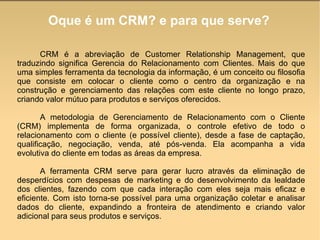 Oque é um CRM? e para que serve? CRM é a abreviação de Customer Relationship Management, que traduzindo significa Gerencia do Relacionamento com Clientes. Mais do que uma simples ferramenta da tecnologia da informação, é um conceito ou filosofia que consiste em colocar o cliente como o centro da organização e na construção e gerenciamento das relações com este cliente no longo prazo, criando valor mútuo para produtos e serviços oferecidos.  A metodologia de Gerenciamento de Relacionamento com o Cliente (CRM) implementa de forma organizada, o controle efetivo de todo o relacionamento com o cliente (e possível cliente), desde a fase de captação, qualificação, negociação, venda, até pós-venda. Ela acompanha a vida evolutiva do cliente em todas as áreas da empresa.  A ferramenta CRM serve para gerar lucro através da eliminação de desperdícios com despesas de marketing e do desenvolvimento da lealdade dos clientes, fazendo com que cada interação com eles seja mais eficaz e eficiente. Com isto torna-se possível para uma organização coletar e analisar dados do cliente, expandindo a fronteira de atendimento e criando valor adicional para seus produtos e serviços.  