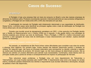 Casos de Sucesso: PERDIGÃO A Perdigão é hoje uma empresa líder em bens de consumo no Brasil e uma das maiores empresas de alimentos da América Latina. Produtora reconhecida nacional e internacionalmente por seus produtos refrigerados e congelados, a Perdigão tem em média entre 25% e 35% dos mercados em que atua. A participação de mercado da Perdigão está diretamente relacionada a sua capacidade de distribuição. Dessa forma, o primeiro passo seria identificar as principais regiões onde a rede de distribuição da Perdigão era menos eficaz que a de seu principal concorrente. Durante uma reunião anual de planejamento estratégico em 2001, o time executivo da Perdigão decidiu que a Gestão do Relacionamento com o Cliente (CRM) era a resposta. A alta gestão definiu uma estratégia de clientes projetada para otimizar sua rede de distribuição. “Para a Perdigão, o CRM foi o melhor instrumento para aumentar o valor agregado de nossa rede de distribuição e nosso relacionamento com clientes”, explica Zambelli (Diretor de Marketing). Avaliando o impacto: vendas e serviços  No passado, os vendedores de São Paulo tinham várias dificuldades para completar suas rotas de vendas e alcançar seus objetivos. Em primeiro lugar, muitos clientes não estavam disponíveis quando o vendedor os visitava. Em segundo lugar, não havia um processo sistemático para acompanhar os clientes, entender e registrar as razões para devoluções de produtos. Em terceiro lugar, se não havia estoque de determinado produto, não se oferecia aos clientes um produto alternativo para atender suas necessidades. Combinados, esses fatores eram as principais razões para a perda de vendas e conseqüentemente de impacto na participação de mercado.  Para solucionar esses problemas, a Perdigão criou um novo departamento de Televendas e Telemarketing, com suas funções apoiadas pelo mySAP CRM. O departamento atua como uma equipe de vendas interna, recebendo pedidos diretamente dos clientes e respondendo suas dúvidas referentes a devoluções, situação de pedidos e itens não disponíveis..  