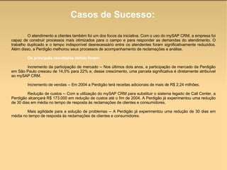 Casos de Sucesso: O atendimento a clientes também foi um dos focos da iniciativa. Com o uso do mySAP CRM, a empresa foi capaz de construir processos mais otimizados para o campo e para responder as demandas do atendimento. O trabalho duplicado e o tempo indisponível desnecessário entre os atendentes foram significativamente reduzidos. Além disso, a Perdigão melhorou seus processos de acompanhamento de reclamações e análise.  Os principais resultados obtido foram:  Incremento da participação de mercado -- Nos últimos dois anos, a participação de mercado da Perdigão em São Paulo cresceu de 14,5% para 22% e, desse crescimento, uma parcela significativa é diretamente atribuível ao mySAP CRM.  Incremento de vendas -- Em 2004 a Perdigão terá receitas adicionais de mais de R$ 2,24 milhões.  Redução de custos -- Com a utilização do mySAP CRM para substituir o sistema legado de Call Center, a Perdigão alcançará R$ 173.000 em redução de custos até o fim de 2004. A Perdigão já experimentou uma redução de 30 dias em média no tempo de resposta às reclamações de clientes e consumidores.  Mais agilidade para a solução de problemas -- A Perdigão já experimentou uma redução de 30 dias em média no tempo de resposta às reclamações de clientes e consumidores. 