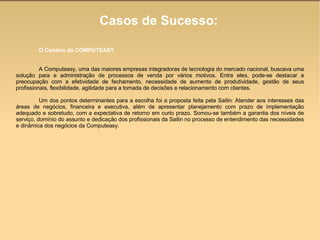 Casos de Sucesso: O Cenário da COMPUTEASY A Computeasy, uma das maiores empresas integradoras de tecnologia do mercado nacional, buscava uma solução para e administração de processos de venda por vários motivos. Entre eles, pode-se destacar a preocupação com a efetividade de fechamento, necessidade de aumento de produtividade, gestão de seus profissionais, flexibilidade, agilidade para a tomada de decisões e relacionamento com clientes.  Um dos pontos determinantes para a escolha foi a proposta feita pela Sailin: Atender aos interesses das áreas de negócios, financeira e executiva, além de apresentar planejamento com prazo de implementação adequado e sobretudo, com a expectativa de retorno em curto prazo. Somou-se também a garantia dos níveis de serviço, domínio do assunto e dedicação dos profissionais da Sailin no processo de entendimento das necessidades e dinâmica dos negócios da Computeasy.  