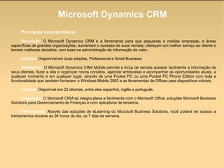 Microsoft Dynamics CRM Principais características:   Descrição:  O Microsoft Dynamics CRM é a ferramenta para que pequenas e médias empresas, e áreas específicas de grandes organizações, aumentem o sucesso de suas vendas, ofereçam um melhor serviço ao cliente e tomem melhores decisões, com base na administração de informação de valor.  Edições:  Disponível em duas edições, Professional e Small Business.  Mobilidade:  O Microsoft Dynamics CRM Mobile permite à força de vendas acessar facilmente a informação de seus clientes, fazer a alta e organizar novos contatos, agendar entrevistas e acompanhar as oportunidades atuais, a qualquer momento e em qualquer lugar, através de uma Pocket PC ou uma Pocket PC Phone Edition com toda a funcionalidade que também fornecem o Windows Mobile 2003 e as ferramentas de Offices para dispositivos móveis.  Idiomas:  Disponível em 22 idiomas, entre eles espanhol, inglês e português.  Integração:  O Microsoft CRM se integra plena e facilmente com o Microsoft Office, soluções Microsoft Business Solutions para Gerenciamento de Finanças e com aplicativos de terceiros.  Treinamento:  Através das soluções de eLearning do Microsoft Business Solutions, você poderá ter acesso a treinamentos durante as 24 horas do dia, os 7 dias da semana.  