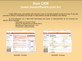 Best CRM (www.bestsoftware.com.br)‏ O Best CRM nasceu para atender esta demanda e atua no mercado brasileiro há mais de 5 anos. É uma das pioneiras no Brasil a comercializar sua solução no mais moderno conceito de Software como Serviço. As funcionalidades, que o Best CRM disponibiliza para ajudar no relacionamento da sua empresa com clientes, são as seguintes: - Automação de Força de Venda - Serviço de Atendimento ao Cliente (SAC)‏ - Marketing de Relacionamento – crm - Faturamento (estoque/venda)‏ BestCRM - Principal BestCRM - Compras 