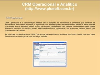CRM Operacional e Analítico (http://www.plusoft.com.br)‏ CRM Operacional é a denominação adotada para o conjunto de ferramentas e processos que envolvem as atividades de atendimento ao cliente, o registro de suas manifestações e encaminhamento destas às áreas verticais que cuidam de sua resolução, dentro ou fora da empresa, abastecendo uma base de conhecimentos deste cliente através da formação do histórico de seu relacionamento com a organização, nas suas mais variadas formas, por qualquer meio de contato. As principais funcionalidades do CRM Operacional são exercidas no ambiente do Contact Center, que tem papel fundamental na construção de uma estratégia de CRM. CRM Operacional 