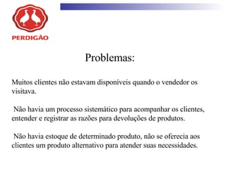 Problemas: Muitos clientes não estavam disponíveis quando o vendedor os visitava.  Não havia um processo sistemático para acompanhar os clientes, entender e registrar as razões para devoluções de produtos.  Não havia estoque de determinado produto, não se oferecia aos clientes um produto alternativo para atender suas necessidades.  