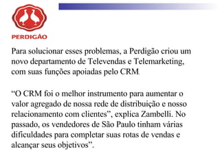 Para solucionar esses problemas, a Perdigão criou um novo departamento de Televendas e Telemarketing, com suas funções apoiadas pelo CRM .  “ O CRM foi o melhor instrumento para aumentar o valor agregado de nossa rede de distribuição e nosso relacionamento com clientes”, explica Zambelli. No passado, os vendedores de São Paulo tinham várias dificuldades para completar suas rotas de vendas e alcançar seus objetivos”. 
