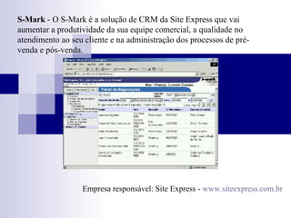 S-Mark  -   O S-Mark é a solução de CRM da Site Express que vai aumentar a produtividade da sua equipe comercial, a qualidade no atendimento ao seu cliente e na administração dos processos de pré-venda e pós-venda. Empresa responsável: Site Express -  www.siteexpress.com.br 
