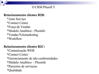 O CRM Plusoft 5 Relacionamento clientes B2B:  *Auto Serviço       *Contact Center       *Força de Vendas       *Modulo Analitico - Plusinfo       *Vendas/Telemarketing       *Workflow  Relacionamento clientes B2C:  *Comunicação WEB       *Contact Center      *Gerenciamento de não conformidades       *Módulo Analítico  - Plusinfo      *Parceiros de serviçoes      *Qualidade 