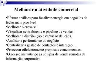 Melhorar a atividade comercial Efetuar análises para focalizar energia em negócios de fecho mais provável.  Melhorar o cross-sell.  Visualizar centralmente o  pipeline  de vendas  Melhorar a distribuição e captação de leads.  Analisar a performance do negócio  Centralizar a gestão de contactos e interação.  Processar eficientemente propostas e encomendas.  O acesso instantâneo às equipas de venda remotas da informação corporativa . 