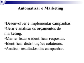 Automatizar o Marketing Desenvolver e implementar campanhas  Gerir e analisar os orçamentos de marketing.  Manter listas e identificar respostas.  Identificar distribuições colaterais.  Analisar resultados das campanhas.   