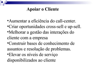 Apoiar o Cliente Aumentar a eficiência do call-center.  Criar oportunidades cross-sell e up-sell.  Melhorar a gestão das interações do cliente com a empresa  Construir bases de conhecimento de assuntos e resolução de problemas.  Elevar os níveis de serviço disponibilizados ao cliente   
