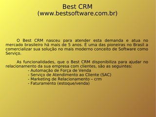 Best CRM (www.bestsoftware.com.br)‏ O Best CRM nasceu para atender esta demanda e atua no mercado brasileiro há mais de 5 anos. É uma das pioneiras no Brasil a comercializar sua solução no mais moderno conceito de Software como Serviço. As funcionalidades, que o Best CRM disponibiliza para ajudar no relacionamento da sua empresa com clientes, são as seguintes: - Automação de Força de Venda - Serviço de Atendimento ao Cliente (SAC)‏ - Marketing de Relacionamento – crm - Faturamento (estoque/venda)‏ 