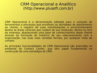 CRM Operacional e Analítico (http://www.plusoft.com.br)‏ CRM Operacional é a denominação adotada para o conjunto de ferramentas e processos que envolvem as atividades de atendimento ao cliente, o registro de suas manifestações e encaminhamento destas às áreas verticais que cuidam de sua resolução, dentro ou fora da empresa, abastecendo uma base de conhecimentos deste cliente através da formação do histórico de seu relacionamento com a organização, nas suas mais variadas formas, por qualquer meio de contato. As principais funcionalidades do CRM Operacional são exercidas no ambiente do Contact Center, que tem papel fundamental na construção de uma estratégia de CRM. 