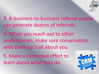 3. A business-to-business referral source
can generate dozens of referrals.
4. When you reach out to other
professionals, make sure conversation
with them isn’t all about you.
5. Make a concerted effort to
learn about what they do.

 