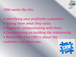CRM works like this:
• Identifying your profitable customers.
• Asking them what they value.
• Regularly communicating with them.
• Concentrating on building the relationship.
• Remember that CRM is about the
customer, not about you.

 