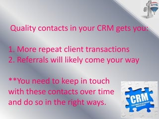 Quality contacts in your CRM gets you:
1. More repeat client transactions
2. Referrals will likely come your way
**You need to keep in touch
with these contacts over time
and do so in the right ways.

 