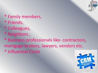 * Family members,
* Friends,
* Colleagues,
* Neighbors ,
* Business professionals like- contractors,
mortgage brokers, lawyers, vendors etc.
* Influential Circle

 
