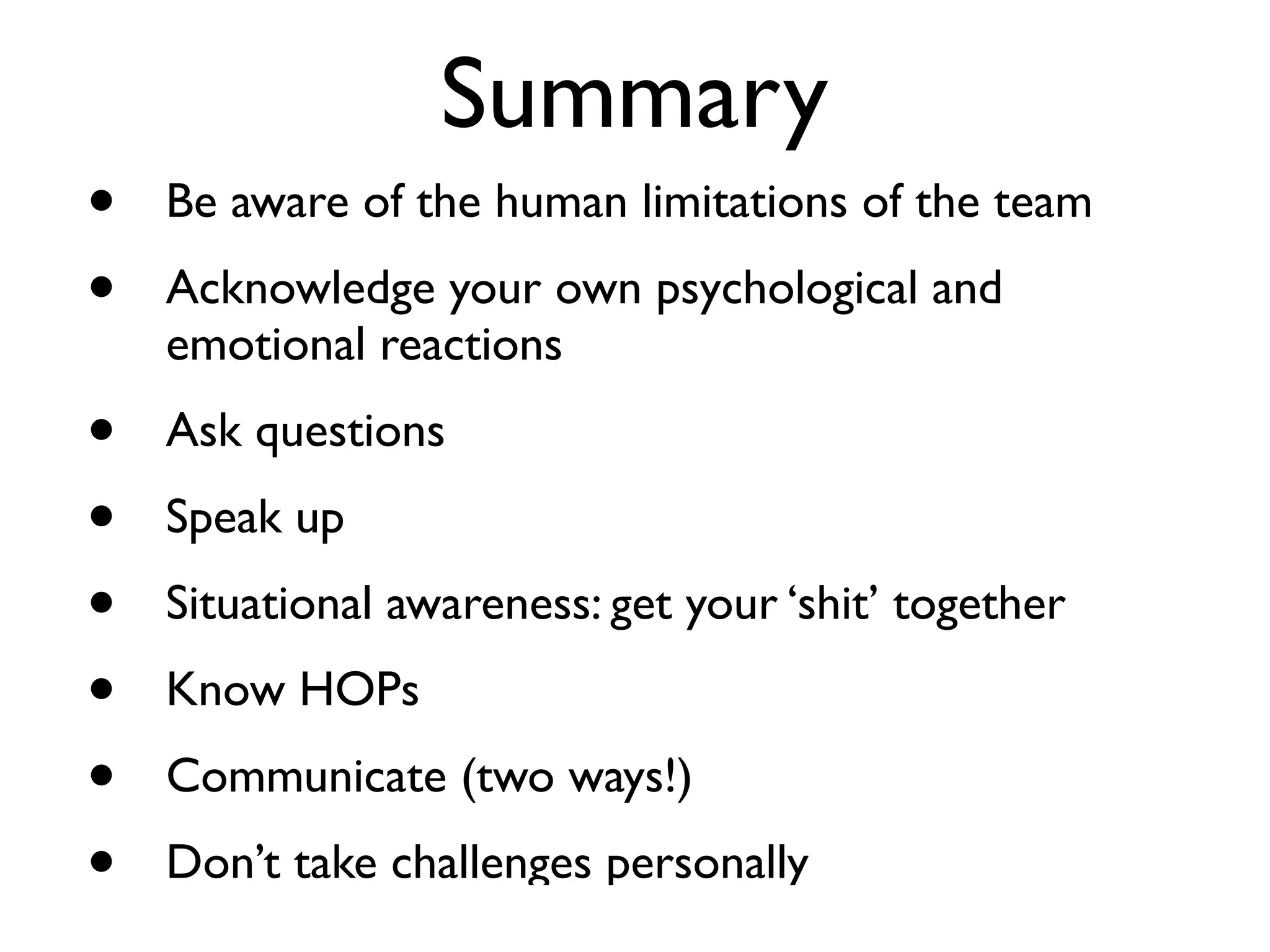 Summary
•   Be aware of the human limitations of the team
•   Acknowledge your own psychological and
    emotional reactions
•   Ask questions
•   Speak up
•   Situational awareness: get your ‘shit’ together
•   Know HOPs
•   Communicate (two ways!)
•   Don’t take challenges personally
 