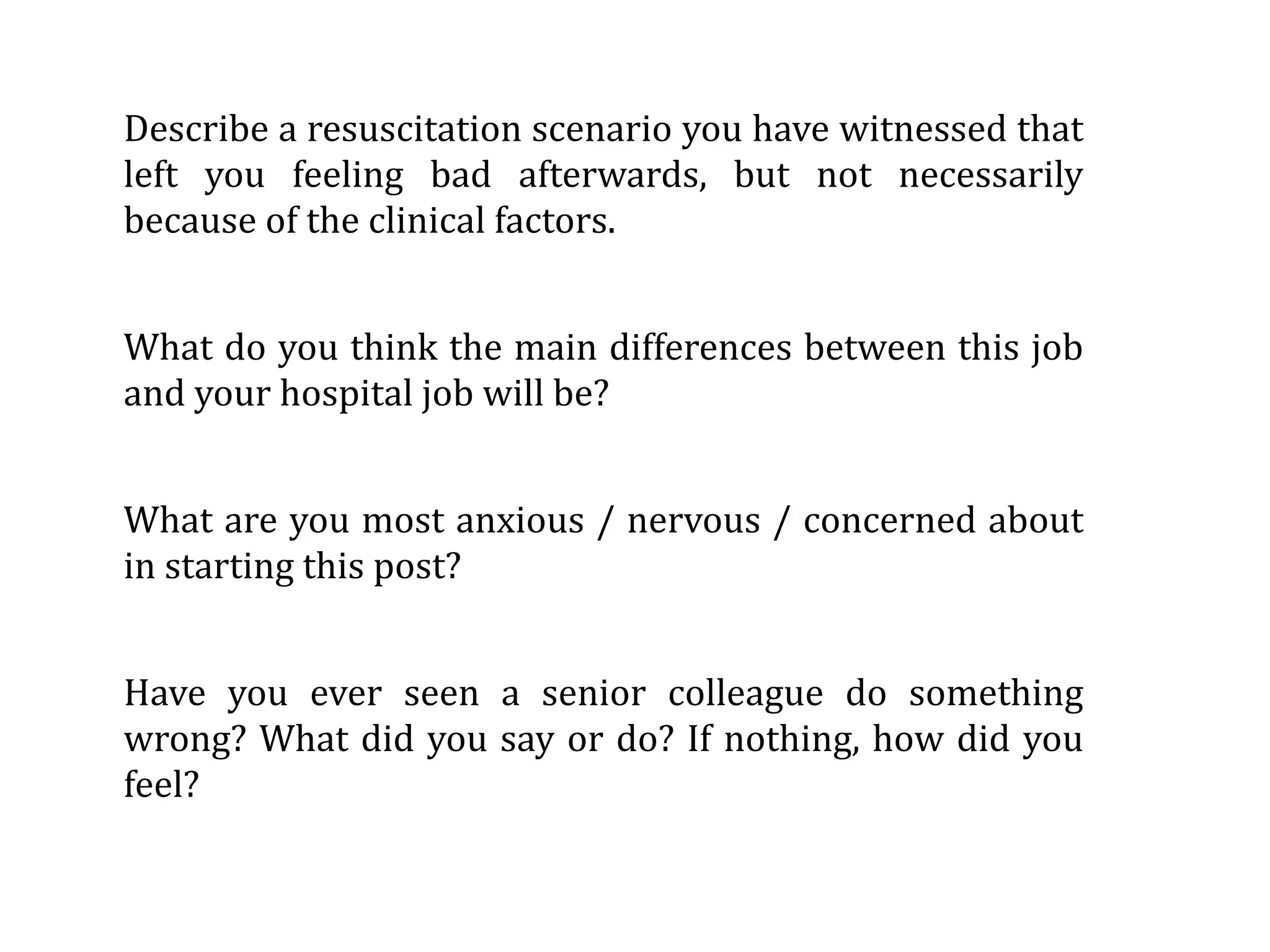 Describe a resuscitation scenario you have witnessed that 
left  you  feeling  bad  afterwards,  but  not  necessarily 
because of the clinical factors.


What  do you think the main  differences between this  job 
and your hospital job will be?


What  are you most  anxious / nervous / concerned about 
in starting this post?


Have  you  ever  seen  a  senior  colleague  do  something 
wrong? What  did you  say  or  do?  If nothing, how did  you 
feel?
 