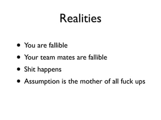 Realities

• You are fallible
• Your team mates are fallible
• Shit happens
• Assumption is the mother of all fuck ups
 