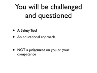 You will be challenged
       and questioned
•   A Safety Tool
•   An educational approach


•   NOT a judgement on you or your
    competence
 