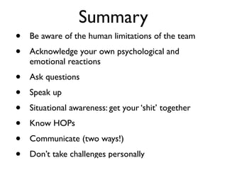 Summary
•   Be aware of the human limitations of the team
•   Acknowledge your own psychological and
    emotional reactions
•   Ask questions
•   Speak up
•   Situational awareness: get your ‘shit’ together
•   Know HOPs
•   Communicate (two ways!)
•   Don’t take challenges personally
 