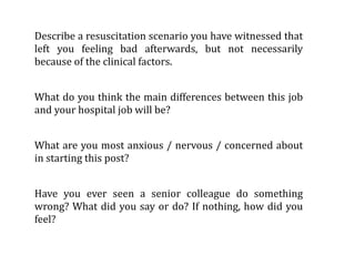 Describe a resuscitation scenario you have witnessed that 
left  you  feeling  bad  afterwards,  but  not  necessarily 
because of the clinical factors.


What  do you think the main  differences between this  job 
and your hospital job will be?


What  are you most  anxious / nervous / concerned about 
in starting this post?


Have  you  ever  seen  a  senior  colleague  do  something 
wrong? What  did you  say  or  do?  If nothing, how did  you 
feel?
 