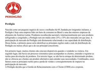 Perdigão Nascida como um pequeno negócio de secos e molhados há 69, fundada por imigrantes italianos, a Perdigão é hoje uma empresa líder em bens de consumo no Brasil e uma das maiores empresas de alimentos da América Latina. Produtora reconhecida nacional e internacionalmente por seus produtos refrigerados e congelados, a Perdigão tem em média entre 25% e 35% dos mercados em que atua. A participação de mercado da Perdigão está diretamente relacionada a sua capacidade de distribuição. Dessa forma, o primeiro passo seria identificar as principais regiões onde a rede de distribuição da Perdigão era menos eficaz que a de seu principal concorrente. Em primeiro lugar, muitos clientes não estavam disponíveis quando o vendedor os visitava. Em segundo lugar, não havia um processo sistemático para acompanhar os clientes, entender e registrar as razões para devoluções de produtos. Em terceiro lugar, se não havia estoque de determinado produto, não se oferecia aos clientes um produto alternativo para atender suas necessidades. Combinados, esses fatores eram as principais razões para a perda de vendas e conseqüentemente de impacto na participação de mercado.   A Perdigão decidiu que a Gestão do Relacionamento com o Cliente (CRM) era a resposta.  