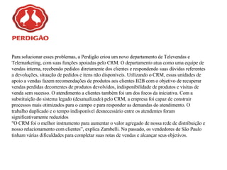 Para solucionar esses problemas, a Perdigão criou um novo departamento de Televendas e Telemarketing, com suas funções apoiadas pelo CRM. O departamento atua como uma equipe de vendas interna, recebendo pedidos diretamente dos clientes e respondendo suas dúvidas referentes a devoluções, situação de pedidos e itens não disponíveis. Utilizando o CRM, essas unidades de apoio a vendas fazem recomendações de produtos aos clientes B2B com o objetivo de recuperar vendas perdidas decorrentes de produtos devolvidos, indisponibilidade de produtos e visitas de venda sem sucesso. O atendimento a clientes também foi um dos focos da iniciativa. Com a substituição do sistema legado (desatualizado) pelo CRM, a empresa foi capaz de construir processos mais otimizados para o campo e para responder as demandas do atendimento. O trabalho duplicado e o tempo indisponível desnecessário entre os atendentes foram significativamente reduzidos   "O CRM foi o melhor instrumento para aumentar o valor agregado de nossa rede de distribuição e nosso relacionamento com clientes”, explica Zambelli. No passado, os vendedores de São Paulo tinham várias dificuldades para completar suas rotas de vendas e alcançar seus objetivos. 