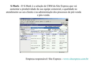 S-Mark  -   O S-Mark é a solução de CRM da Site Express que vai aumentar a produtividade da sua equipe comercial, a qualidade no atendimento ao seu cliente e na administração dos processos de pré-venda e pós-venda. Empresa responsável: Site Express -  www. siteexpress .com. br 