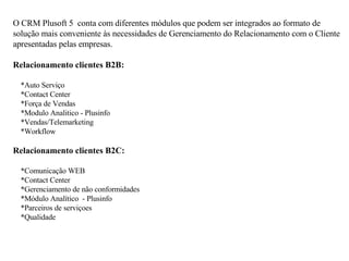 O CRM Plusoft 5  conta com diferentes módulos que podem ser integrados ao formato de solução mais conveniente às necessidades de Gerenciamento do Relacionamento com o Cliente apresentadas pelas empresas. Relacionamento clientes B2B:       *Auto Serviço       *Contact Center       *Força de Vendas       *Modulo Analitico - Plusinfo       *Vendas/Telemarketing       *Workflow  Relacionamento clientes B2C:       *Comunicação WEB       *Contact Center      *Gerenciamento de não conformidades       *Módulo Analítico  - Plusinfo      *Parceiros de serviçoes      *Qualidade 