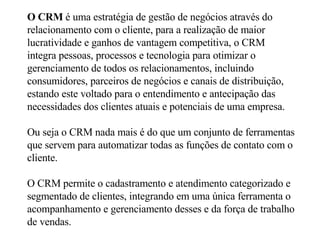 O CRM  é uma estratégia de gestão de negócios através do relacionamento com o cliente, para a realização de maior lucratividade e ganhos de vantagem competitiva, o CRM integra pessoas, processos e tecnologia para otimizar o gerenciamento de todos os relacionamentos, incluindo consumidores, parceiros de negócios e canais de distribuição, estando este voltado para o entendimento e antecipação das necessidades dos clientes atuais e potenciais de uma empresa.  Ou seja o CRM nada mais é do que um conjunto de ferramentas que servem para automatizar todas as funções de contato com o cliente.  O CRM permite o cadastramento e atendimento categorizado e segmentado de clientes, integrando em uma única ferramenta o acompanhamento e gerenciamento desses e da força de trabalho de vendas.   
