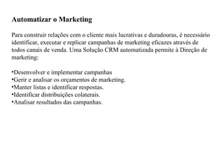 Automatizar o Marketing Para construir relações com o cliente mais lucrativas e duradouras, é necessário identificar, executar e replicar campanhas de marketing eficazes através de todos canais de venda. Uma Solução CRM automatizada permite à Direção de marketing:  Desenvolver e implementar campanhas  Gerir e analisar os orçamentos de marketing.  Manter listas e identificar respostas.  Identificar distribuições colaterais.  Analisar resultados das campanhas.  