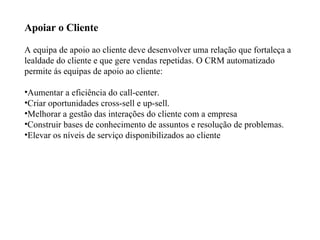 Apoiar o Cliente A equipa de apoio ao cliente deve desenvolver uma relação que fortaleça a lealdade do cliente e que gere vendas repetidas. O CRM automatizado permite ás equipas de apoio ao cliente:  Aumentar a eficiência do call-center.  Criar oportunidades cross-sell e up-sell.  Melhorar a gestão das interações do cliente com a empresa  Construir bases de conhecimento de assuntos e resolução de problemas.  Elevar os níveis de serviço disponibilizados ao cliente  