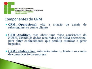 Componentes do CRM
● CRM Operacional: visa a criação de canais de
relacionamento com o cliente.
● CRM Analítico: visa obter uma visão consistente do
cliente, usando os dados recolhidos pelo CRM operacional
para obter conhecimento que permita otimizar e gerar
negócios.
● CRM Colaborativo: interação entre o cliente e os canais
de comunicação da empresa.
 