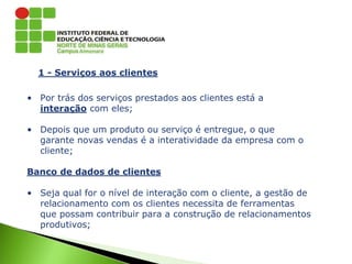 1 - Serviços aos clientes
• Por trás dos serviços prestados aos clientes está a
interação com eles;
• Depois que um produto ou serviço é entregue, o que
garante novas vendas é a interatividade da empresa com o
cliente;
Banco de dados de clientes
• Seja qual for o nível de interação com o cliente, a gestão de
relacionamento com os clientes necessita de ferramentas
que possam contribuir para a construção de relacionamentos
produtivos;
 