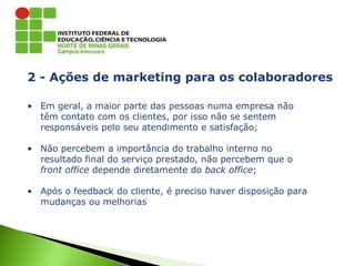 2 - Ações de marketing para os colaboradores
• Em geral, a maior parte das pessoas numa empresa não
têm contato com os clientes, por isso não se sentem
responsáveis pelo seu atendimento e satisfação;
• Não percebem a importância do trabalho interno no
resultado final do serviço prestado, não percebem que o
front office depende diretamente do back office;
• Após o feedback do cliente, é preciso haver disposição para
mudanças ou melhorias
 