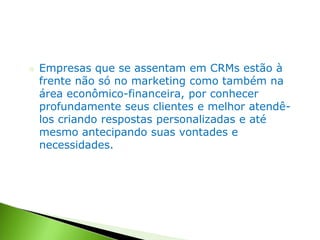 ○ Empresas que se assentam em CRMs estão à
frente não só no marketing como também na
área econômico-financeira, por conhecer
profundamente seus clientes e melhor atendê-
los criando respostas personalizadas e até
mesmo antecipando suas vontades e
necessidades.
 